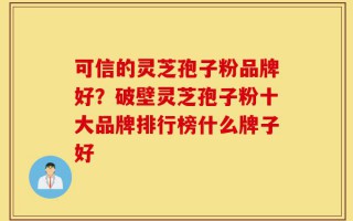 可信的灵芝孢子粉品牌好？破壁灵芝孢子粉十大品牌排行榜什么牌子好