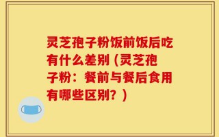 灵芝孢子粉饭前饭后吃有什么差别 (灵芝孢子粉：餐前与餐后食用有哪些区别？)