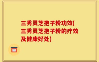 三秀灵芝孢子粉功效(三秀灵芝孢子粉的疗效及健康好处)