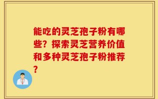 能吃的灵芝孢子粉有哪些？探索灵芝营养价值和多种灵芝孢子粉推荐？
