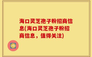 海口灵芝孢子粉招商信息(海口灵芝孢子粉招商信息，值得关注)