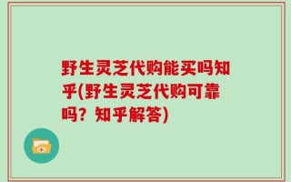 野生灵芝代购能买吗知乎(野生灵芝代购可靠吗？知乎解答)