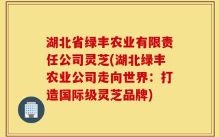 湖北省绿丰农业有限责任公司灵芝(湖北绿丰农业公司走向世界：打造国际级灵芝品牌)