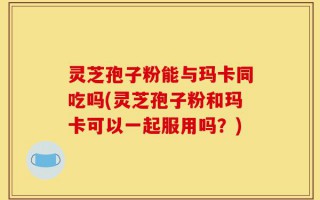 灵芝孢子粉能与玛卡同吃吗(灵芝孢子粉和玛卡可以一起服用吗？)