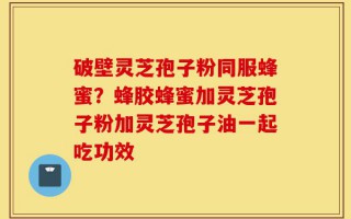 破壁灵芝孢子粉同服蜂蜜？蜂胶蜂蜜加灵芝孢子粉加灵芝孢子油一起吃功效