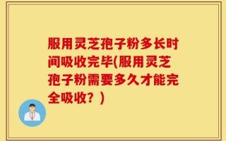 服用灵芝孢子粉多长时间吸收完毕(服用灵芝孢子粉需要多久才能完全吸收？)