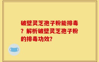 破壁灵芝孢子粉能排毒？解析破壁灵芝孢子粉的排毒功效？