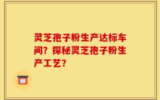 灵芝孢子粉生产达标车间？探秘灵芝孢子粉生产工艺？