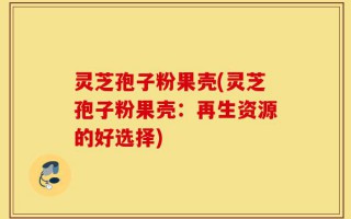 灵芝孢子粉果壳(灵芝孢子粉果壳：再生资源的好选择)