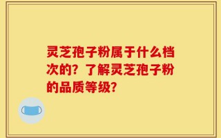 灵芝孢子粉属于什么档次的？了解灵芝孢子粉的品质等级？