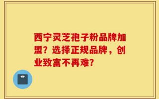 西宁灵芝孢子粉品牌加盟？选择正规品牌，创业致富不再难？