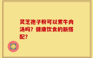 灵芝孢子粉可以煮牛肉汤吗？健康饮食的新搭配？