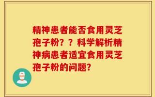 精神患者能否食用灵芝孢子粉？？科学解析精神病患者适宜食用灵芝孢子粉的问题？