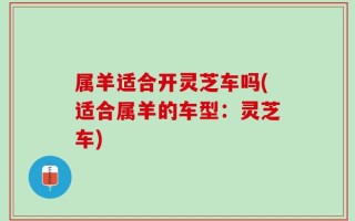 属羊适合开灵芝车吗(适合属羊的车型：灵芝车)