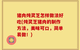 猪肉炖灵芝怎样做法好吃(炖灵芝猪肉的制作方法，美味可口，简单易做！)