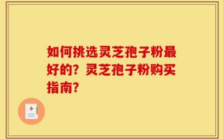 如何挑选灵芝孢子粉最好的？灵芝孢子粉购买指南？