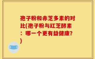 孢子粉和赤芝多素的对比(孢子粉与红芝酵素：哪一个更有益健康？)