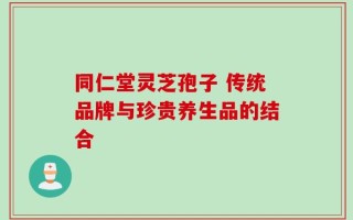 同仁堂灵芝孢子 传统品牌与珍贵养生品的结合