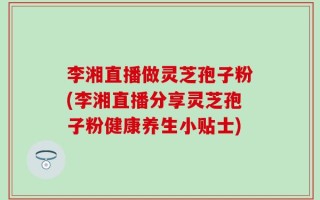 李湘直播做灵芝孢子粉(李湘直播分享灵芝孢子粉健康养生小贴士)