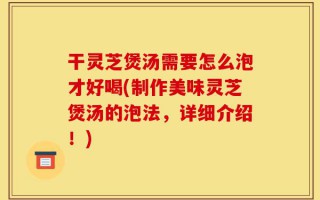 干灵芝煲汤需要怎么泡才好喝(制作美味灵芝煲汤的泡法，详细介绍！)