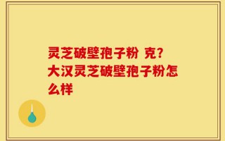 灵芝破壁孢子粉 克？大汉灵芝破壁孢子粉怎么样