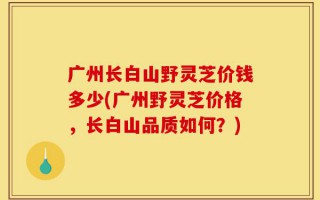 广州长白山野灵芝价钱多少(广州野灵芝价格，长白山品质如何？)
