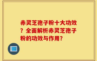 赤灵芝孢子粉十大功效？全面解析赤灵芝孢子粉的功效与作用？