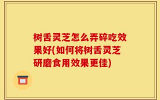 树舌灵芝怎么弄碎吃效果好(如何将树舌灵芝研磨食用效果更佳)
