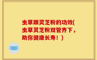 虫草跟灵芝粉的功效(虫草灵芝粉双管齐下，助你健康长寿！)