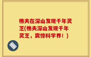 樵夫在深山发现千年灵芝(樵夫深山发现千年灵芝，震惊科学界！)