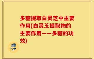 多糖提取白灵芝中主要作用(白灵芝提取物的主要作用——多糖的功效)