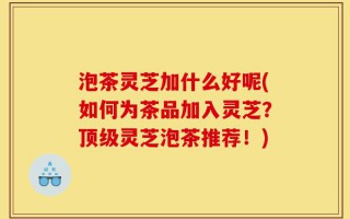 泡茶灵芝加什么好呢(如何为茶品加入灵芝？顶级灵芝泡茶推荐！)