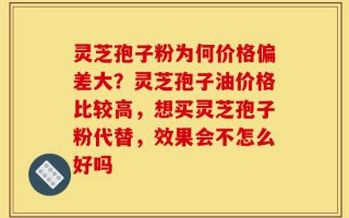 灵芝孢子粉为何价格偏差大？灵芝孢子油价格比较高，想买灵芝孢子粉代替，效果会不怎么好吗