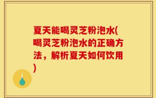 夏天能喝灵芝粉泡水(喝灵芝粉泡水的正确方法，解析夏天如何饮用)