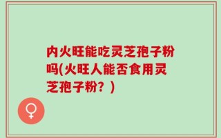 内火旺能吃灵芝孢子粉吗(火旺人能否食用灵芝孢子粉？)