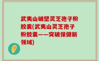 武夷山破壁灵芝孢子粉胶囊(武夷山灵芝孢子粉胶囊——突破保健新领域)
