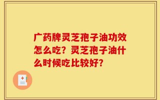 广药牌灵芝孢子油功效怎么吃？灵芝孢子油什么时候吃比较好？