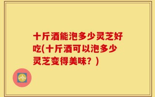 十斤酒能泡多少灵芝好吃(十斤酒可以泡多少灵芝变得美味？)