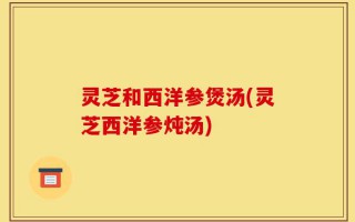 灵芝和西洋参煲汤(灵芝西洋参炖汤)