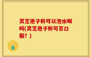 灵芝孢子粉可以泡水喝吗(灵芝孢子粉可否口服？)
