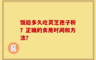饭后多久吃灵芝孢子粉？正确的食用时间和方法？