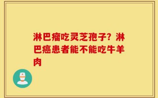 淋巴瘤吃灵芝孢子？淋巴癌患者能不能吃牛羊肉