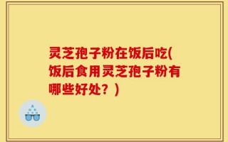 灵芝孢子粉在饭后吃(饭后食用灵芝孢子粉有哪些好处？)
