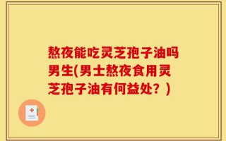 熬夜能吃灵芝孢子油吗男生(男士熬夜食用灵芝孢子油有何益处？)