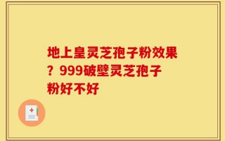 地上皇灵芝孢子粉效果？999破壁灵芝孢子粉好不好