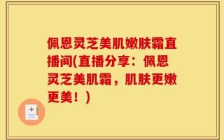佩恩灵芝美肌嫩肤霜直播间(直播分享：佩恩灵芝美肌霜，肌肤更嫩更美！)