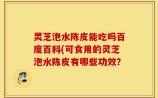 灵芝泡水陈皮能吃吗百度百科(可食用的灵芝泡水陈皮有哪些功效？