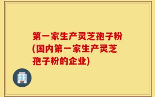 第一家生产灵芝孢子粉(国内第一家生产灵芝孢子粉的企业)