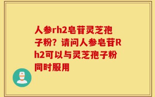 人参rh2皂苷灵芝孢子粉？请问人参皂苷Rh2可以与灵芝孢子粉同时服用