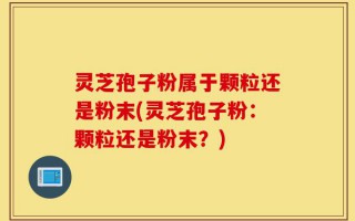 灵芝孢子粉属于颗粒还是粉末(灵芝孢子粉：颗粒还是粉末？)